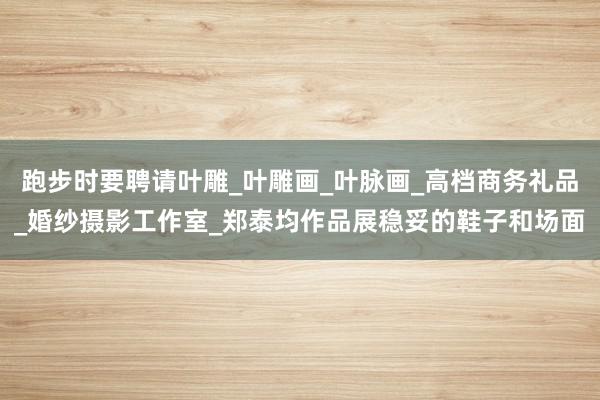 跑步时要聘请叶雕_叶雕画_叶脉画_高档商务礼品_婚纱摄影工作室_郑泰均作品展稳妥的鞋子和场面